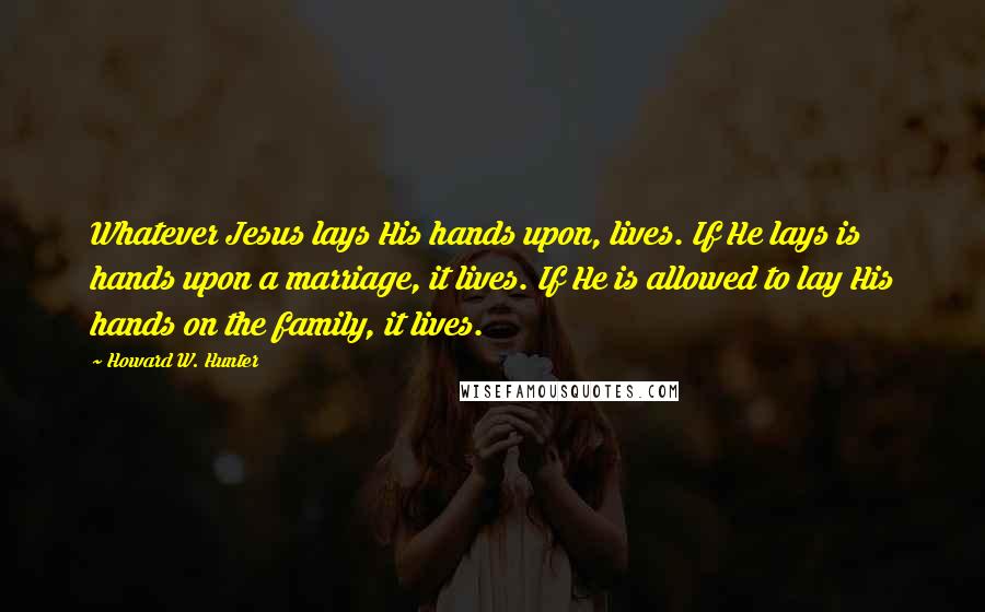 Howard W. Hunter Quotes: Whatever Jesus lays His hands upon, lives. If He lays is hands upon a marriage, it lives. If He is allowed to lay His hands on the family, it lives.