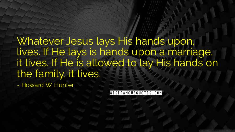 Howard W. Hunter Quotes: Whatever Jesus lays His hands upon, lives. If He lays is hands upon a marriage, it lives. If He is allowed to lay His hands on the family, it lives.
