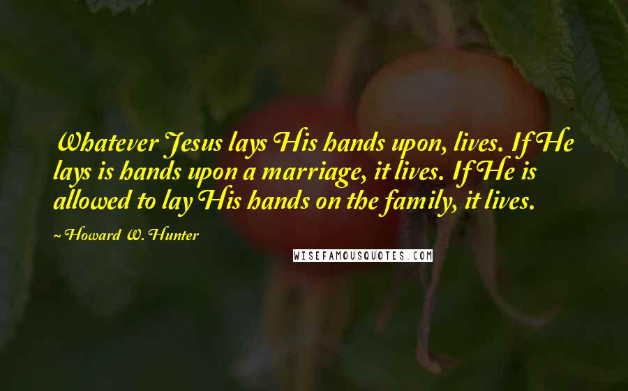 Howard W. Hunter Quotes: Whatever Jesus lays His hands upon, lives. If He lays is hands upon a marriage, it lives. If He is allowed to lay His hands on the family, it lives.