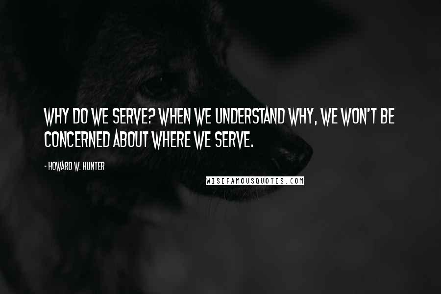 Howard W. Hunter Quotes: Why do we serve? When we understand why, we won't be concerned about where we serve.