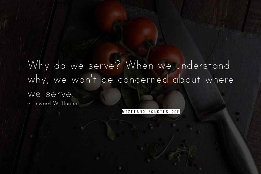 Howard W. Hunter Quotes: Why do we serve? When we understand why, we won't be concerned about where we serve.