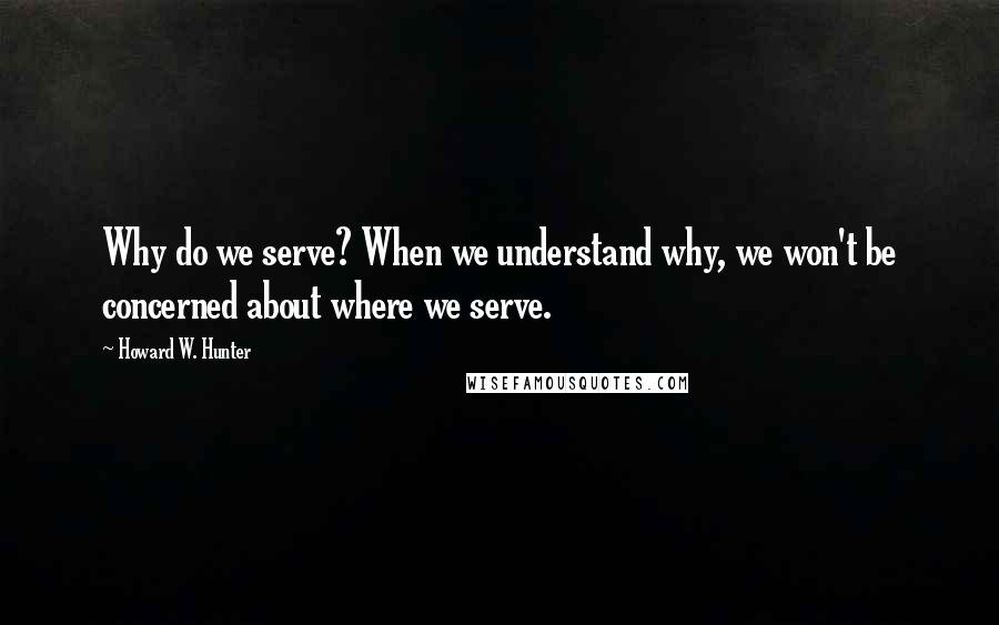 Howard W. Hunter Quotes: Why do we serve? When we understand why, we won't be concerned about where we serve.