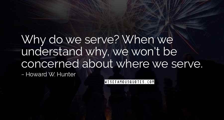 Howard W. Hunter Quotes: Why do we serve? When we understand why, we won't be concerned about where we serve.