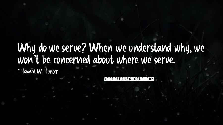 Howard W. Hunter Quotes: Why do we serve? When we understand why, we won't be concerned about where we serve.