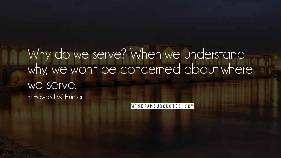 Howard W. Hunter Quotes: Why do we serve? When we understand why, we won't be concerned about where we serve.