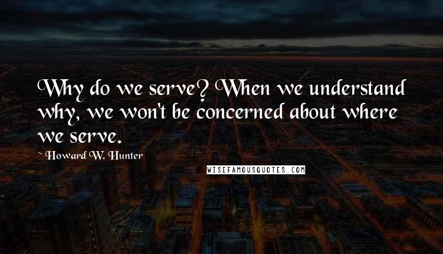 Howard W. Hunter Quotes: Why do we serve? When we understand why, we won't be concerned about where we serve.