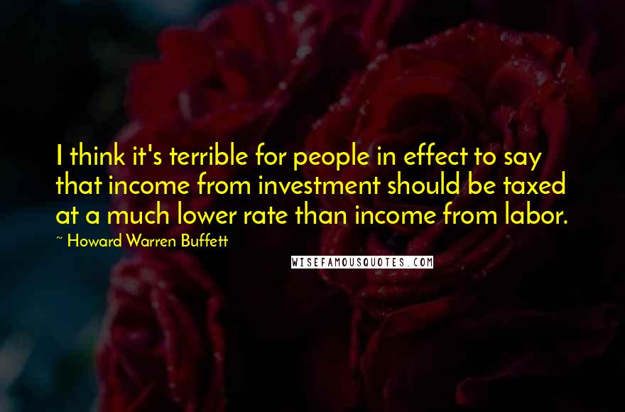 Howard Warren Buffett Quotes: I think it's terrible for people in effect to say that income from investment should be taxed at a much lower rate than income from labor.