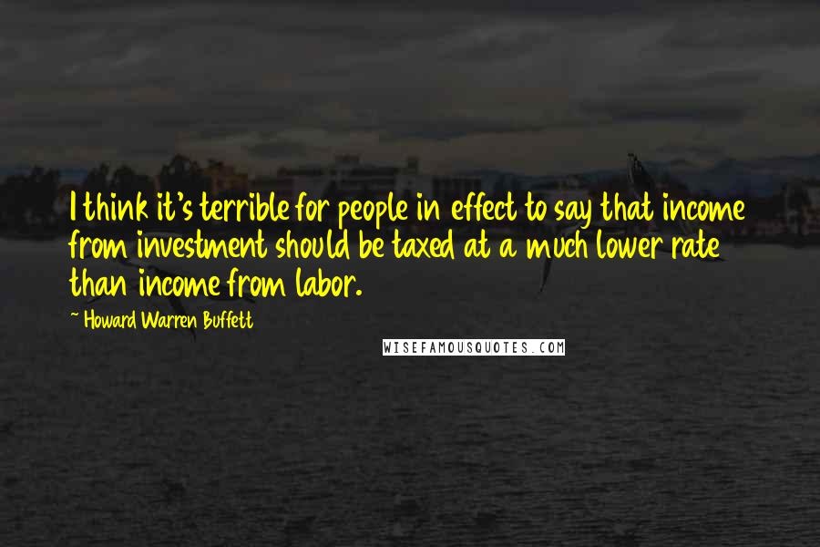 Howard Warren Buffett Quotes: I think it's terrible for people in effect to say that income from investment should be taxed at a much lower rate than income from labor.