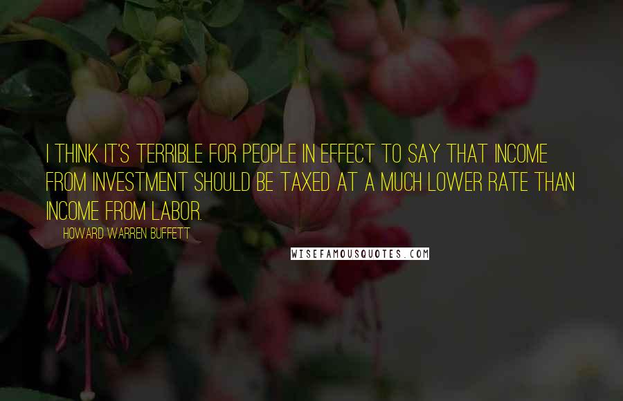 Howard Warren Buffett Quotes: I think it's terrible for people in effect to say that income from investment should be taxed at a much lower rate than income from labor.