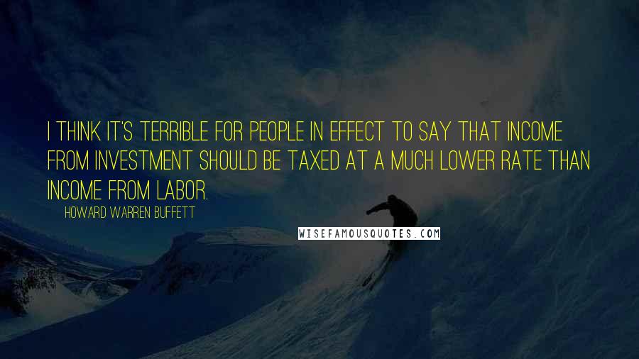 Howard Warren Buffett Quotes: I think it's terrible for people in effect to say that income from investment should be taxed at a much lower rate than income from labor.