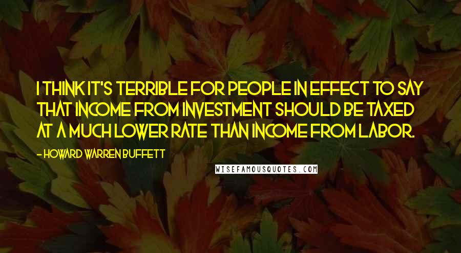 Howard Warren Buffett Quotes: I think it's terrible for people in effect to say that income from investment should be taxed at a much lower rate than income from labor.