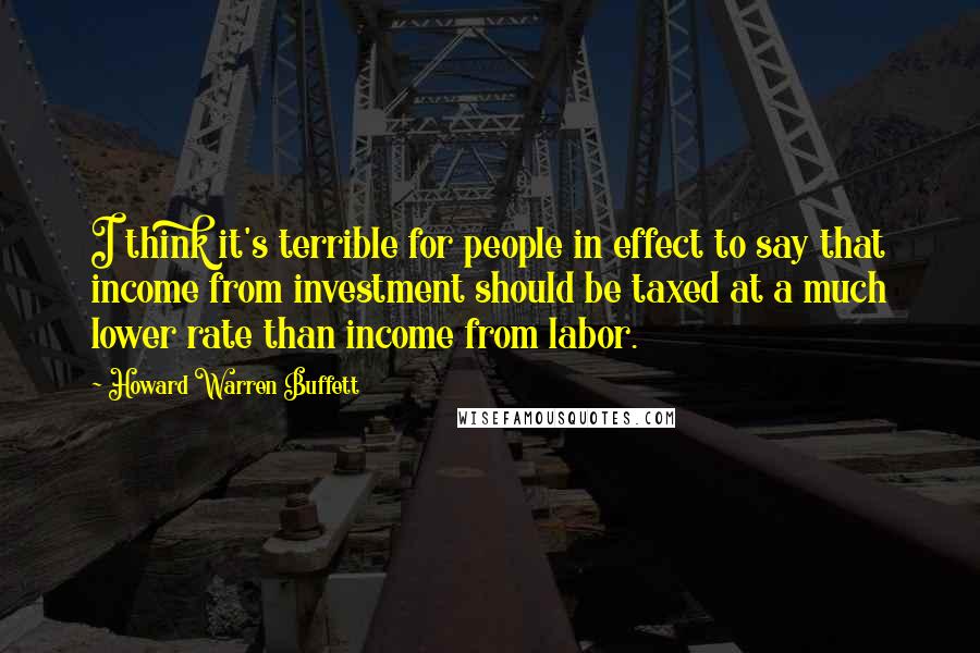 Howard Warren Buffett Quotes: I think it's terrible for people in effect to say that income from investment should be taxed at a much lower rate than income from labor.