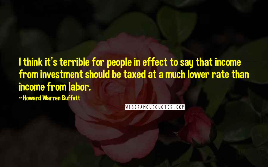 Howard Warren Buffett Quotes: I think it's terrible for people in effect to say that income from investment should be taxed at a much lower rate than income from labor.