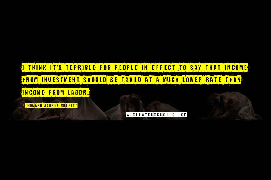 Howard Warren Buffett Quotes: I think it's terrible for people in effect to say that income from investment should be taxed at a much lower rate than income from labor.