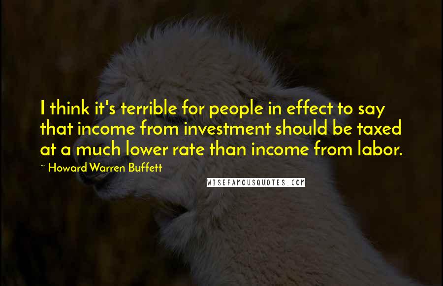 Howard Warren Buffett Quotes: I think it's terrible for people in effect to say that income from investment should be taxed at a much lower rate than income from labor.