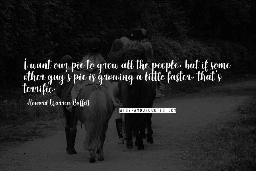 Howard Warren Buffett Quotes: I want our pie to grow all the people, but if some other guy's pie is growing a little faster, that's terrific.