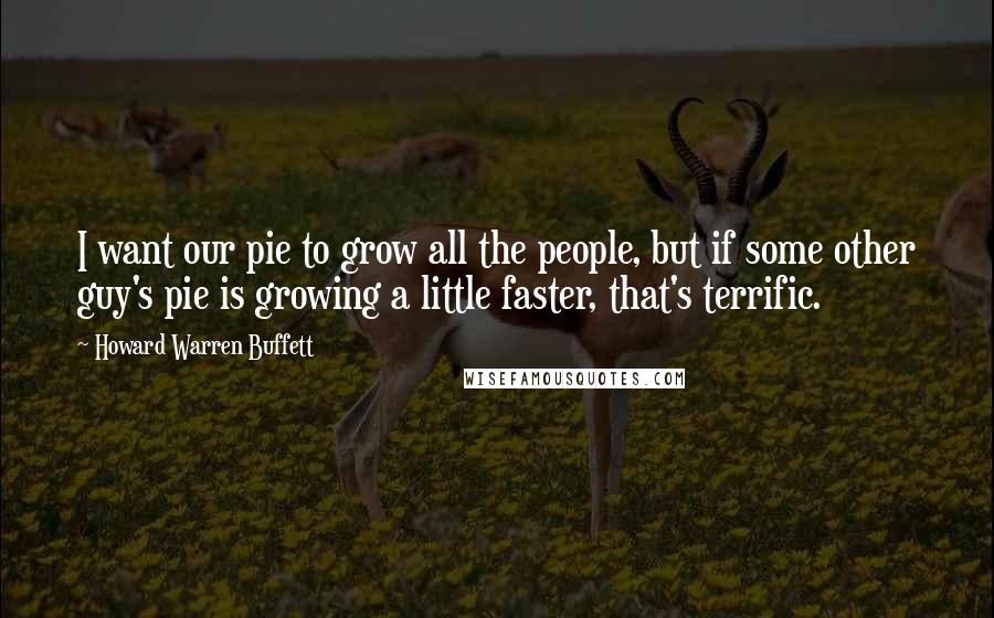 Howard Warren Buffett Quotes: I want our pie to grow all the people, but if some other guy's pie is growing a little faster, that's terrific.