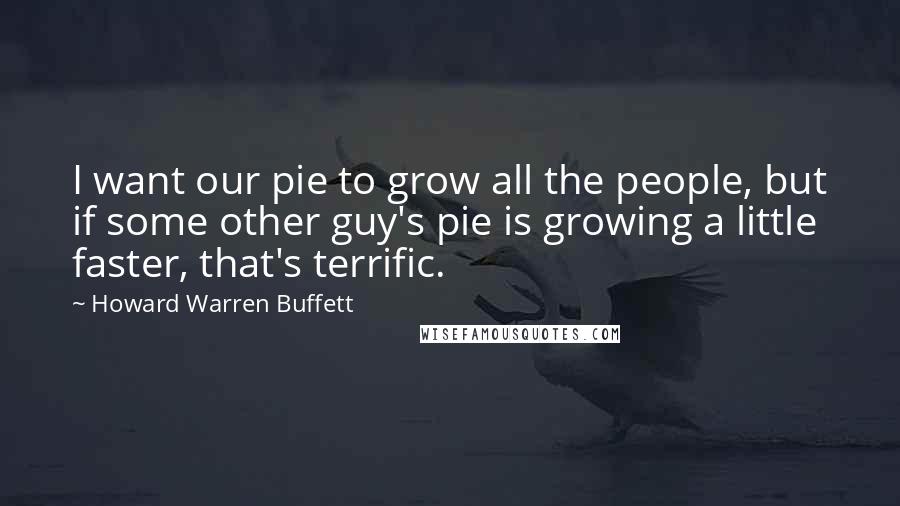 Howard Warren Buffett Quotes: I want our pie to grow all the people, but if some other guy's pie is growing a little faster, that's terrific.