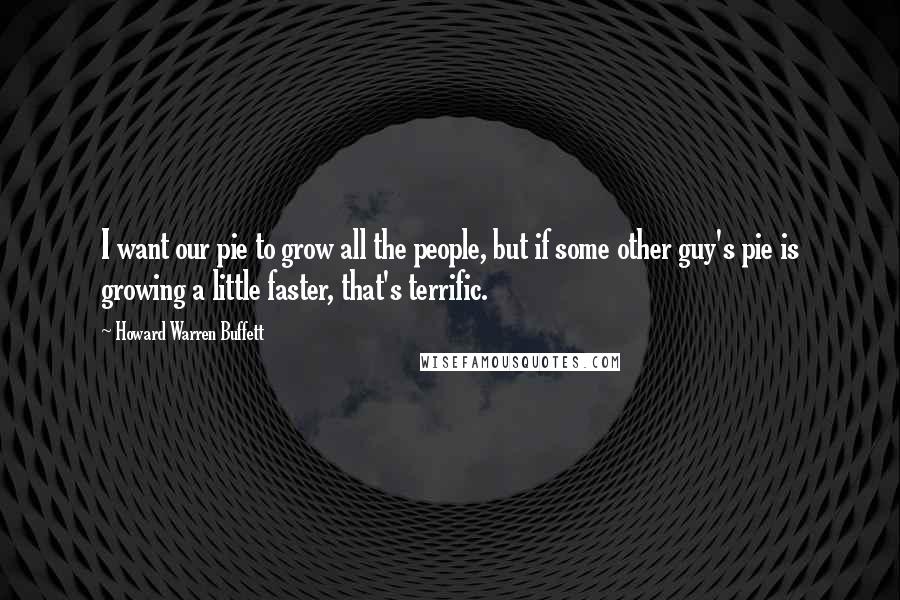 Howard Warren Buffett Quotes: I want our pie to grow all the people, but if some other guy's pie is growing a little faster, that's terrific.