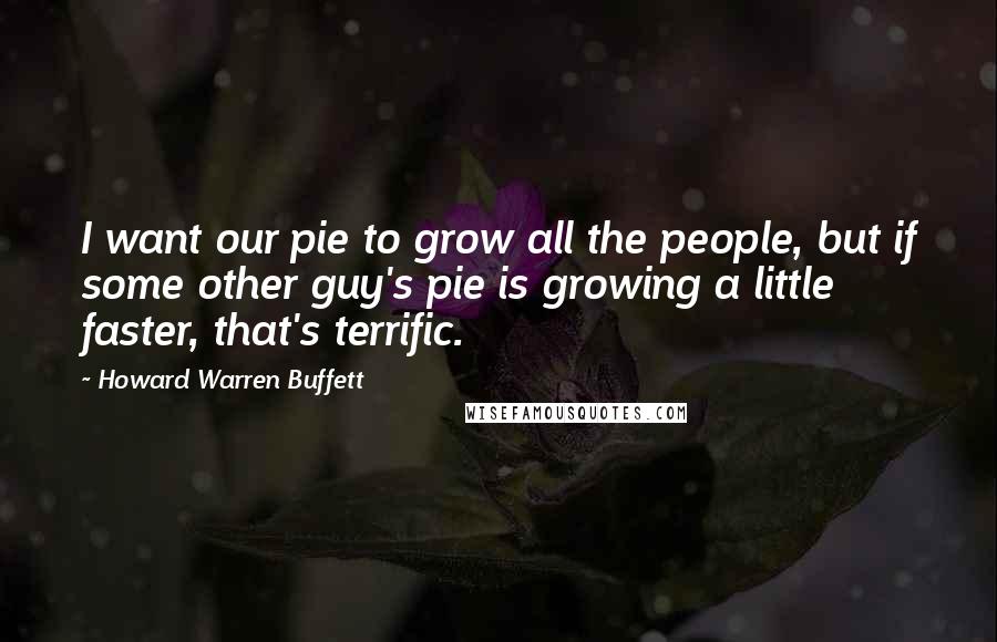 Howard Warren Buffett Quotes: I want our pie to grow all the people, but if some other guy's pie is growing a little faster, that's terrific.