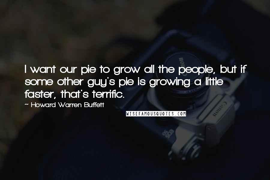 Howard Warren Buffett Quotes: I want our pie to grow all the people, but if some other guy's pie is growing a little faster, that's terrific.
