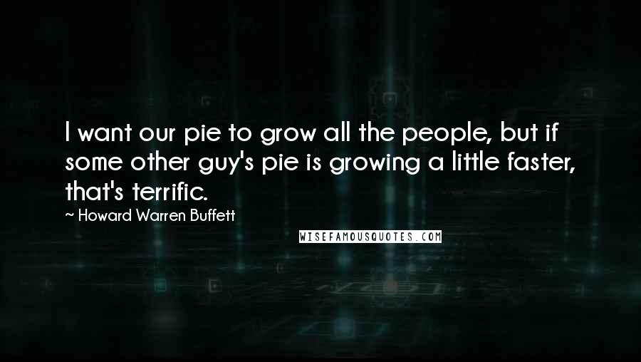 Howard Warren Buffett Quotes: I want our pie to grow all the people, but if some other guy's pie is growing a little faster, that's terrific.