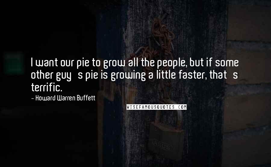 Howard Warren Buffett Quotes: I want our pie to grow all the people, but if some other guy's pie is growing a little faster, that's terrific.