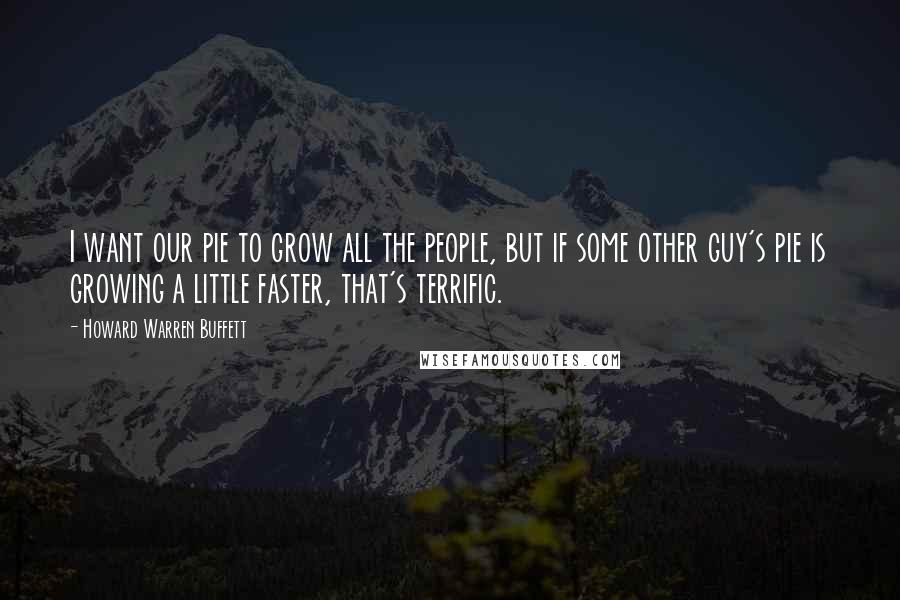 Howard Warren Buffett Quotes: I want our pie to grow all the people, but if some other guy's pie is growing a little faster, that's terrific.