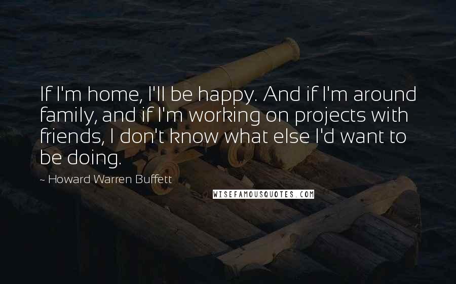 Howard Warren Buffett Quotes: If I'm home, I'll be happy. And if I'm around family, and if I'm working on projects with friends, I don't know what else I'd want to be doing.