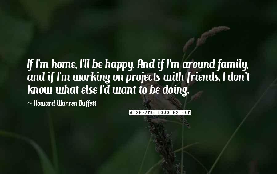 Howard Warren Buffett Quotes: If I'm home, I'll be happy. And if I'm around family, and if I'm working on projects with friends, I don't know what else I'd want to be doing.