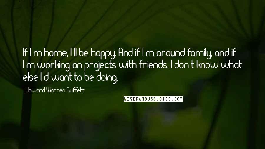 Howard Warren Buffett Quotes: If I'm home, I'll be happy. And if I'm around family, and if I'm working on projects with friends, I don't know what else I'd want to be doing.