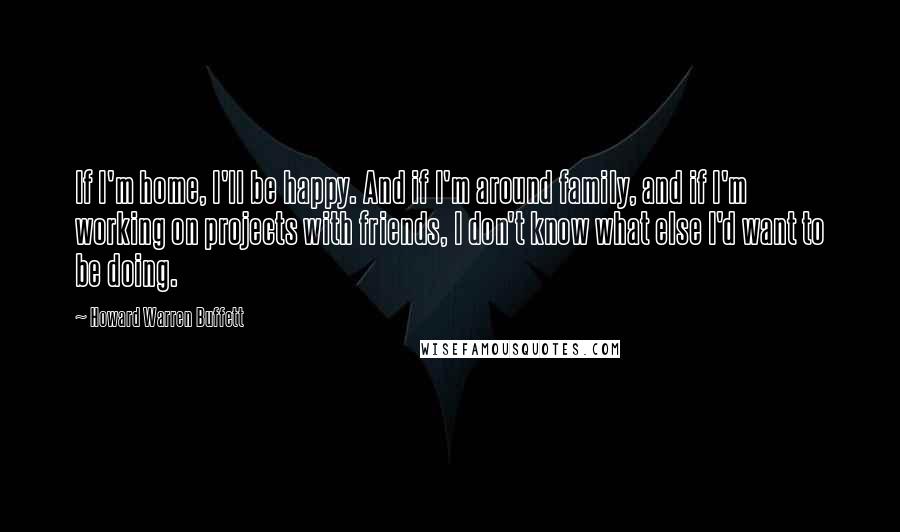 Howard Warren Buffett Quotes: If I'm home, I'll be happy. And if I'm around family, and if I'm working on projects with friends, I don't know what else I'd want to be doing.