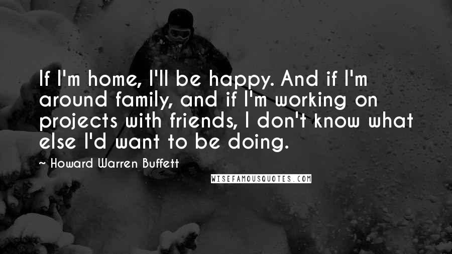 Howard Warren Buffett Quotes: If I'm home, I'll be happy. And if I'm around family, and if I'm working on projects with friends, I don't know what else I'd want to be doing.