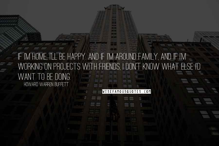 Howard Warren Buffett Quotes: If I'm home, I'll be happy. And if I'm around family, and if I'm working on projects with friends, I don't know what else I'd want to be doing.