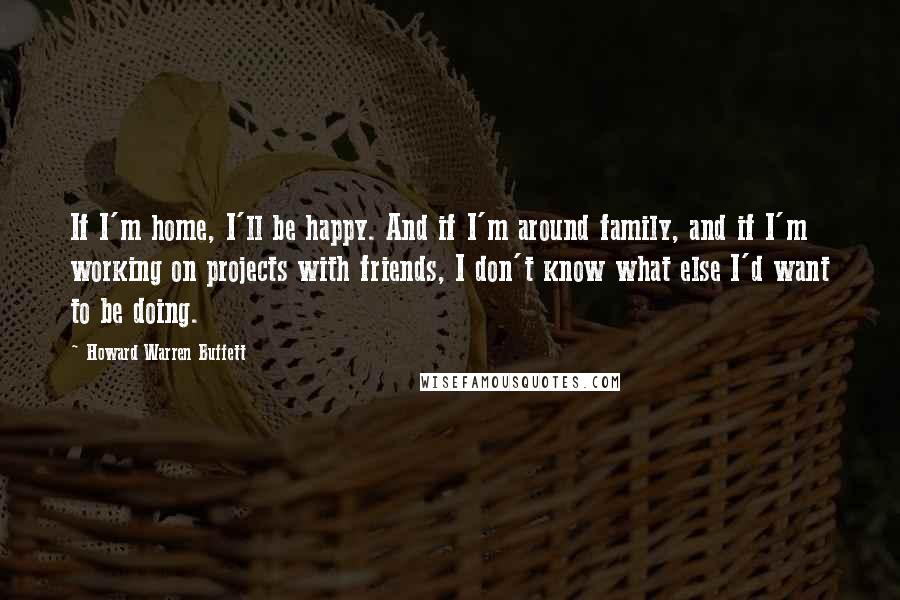 Howard Warren Buffett Quotes: If I'm home, I'll be happy. And if I'm around family, and if I'm working on projects with friends, I don't know what else I'd want to be doing.