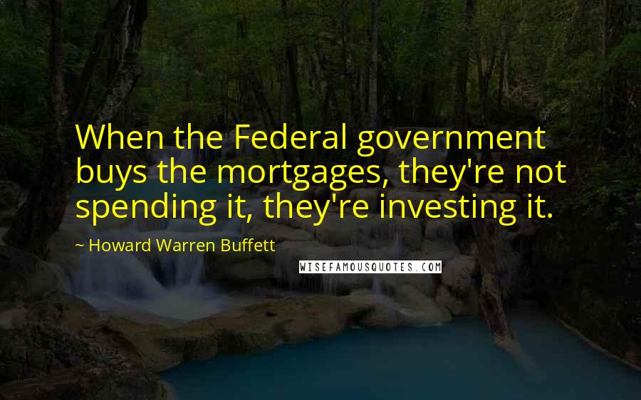 Howard Warren Buffett Quotes: When the Federal government buys the mortgages, they're not spending it, they're investing it.