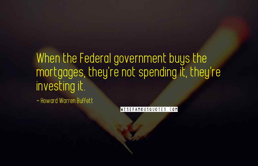 Howard Warren Buffett Quotes: When the Federal government buys the mortgages, they're not spending it, they're investing it.