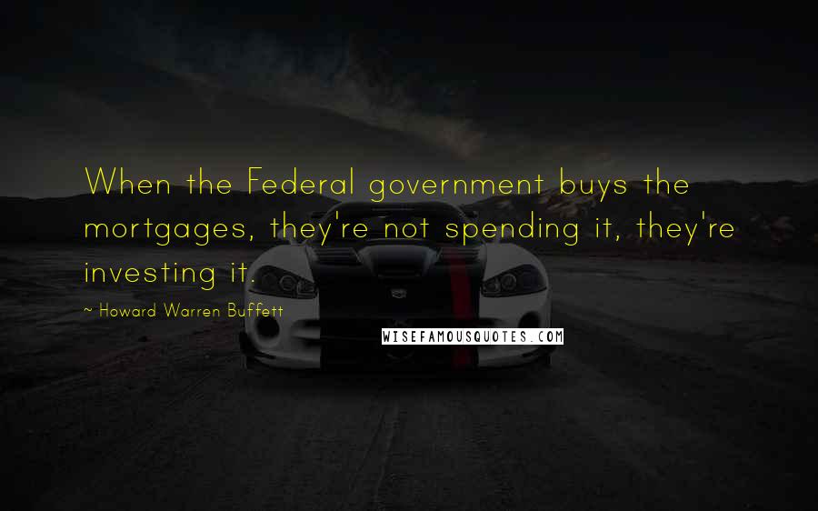 Howard Warren Buffett Quotes: When the Federal government buys the mortgages, they're not spending it, they're investing it.