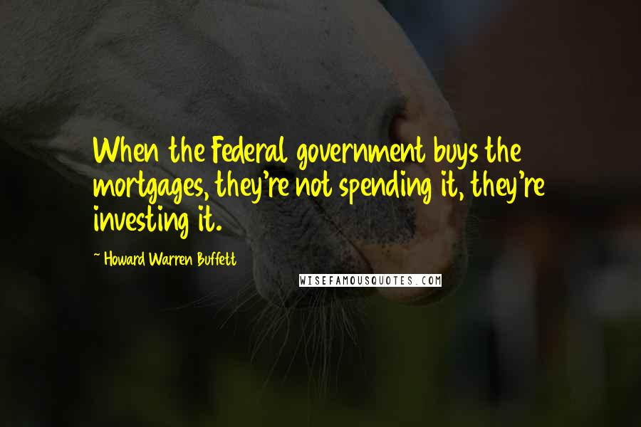 Howard Warren Buffett Quotes: When the Federal government buys the mortgages, they're not spending it, they're investing it.