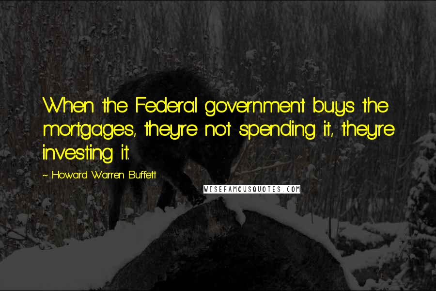 Howard Warren Buffett Quotes: When the Federal government buys the mortgages, they're not spending it, they're investing it.