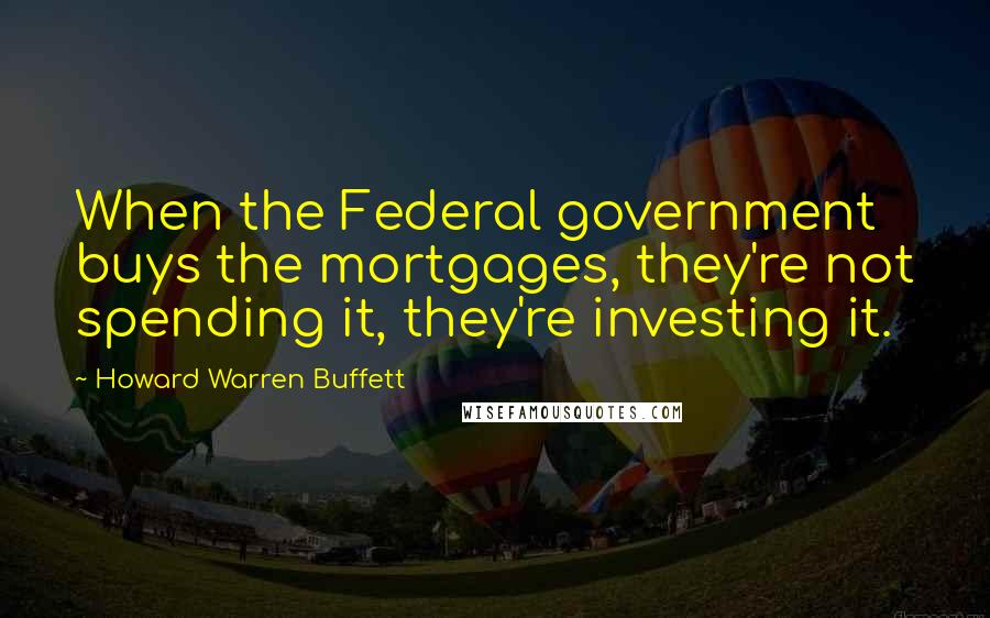 Howard Warren Buffett Quotes: When the Federal government buys the mortgages, they're not spending it, they're investing it.