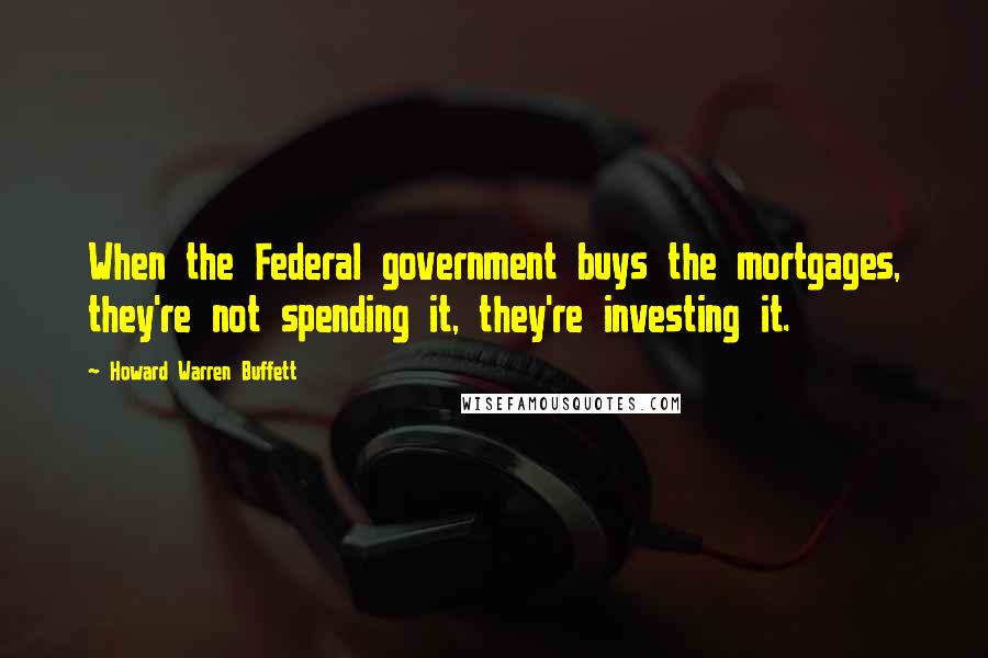 Howard Warren Buffett Quotes: When the Federal government buys the mortgages, they're not spending it, they're investing it.