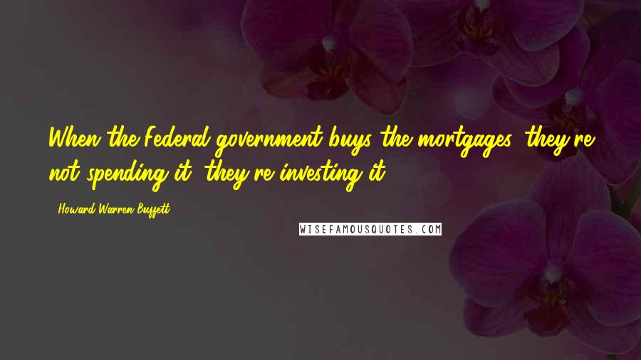 Howard Warren Buffett Quotes: When the Federal government buys the mortgages, they're not spending it, they're investing it.