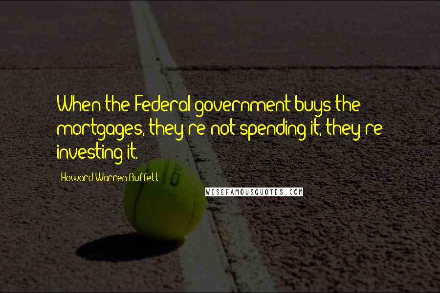 Howard Warren Buffett Quotes: When the Federal government buys the mortgages, they're not spending it, they're investing it.