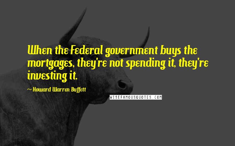 Howard Warren Buffett Quotes: When the Federal government buys the mortgages, they're not spending it, they're investing it.