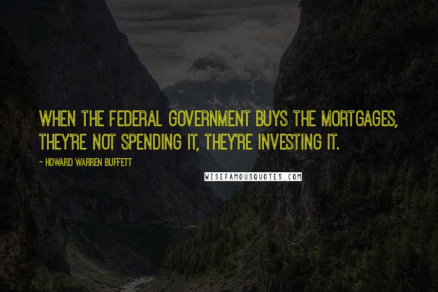 Howard Warren Buffett Quotes: When the Federal government buys the mortgages, they're not spending it, they're investing it.