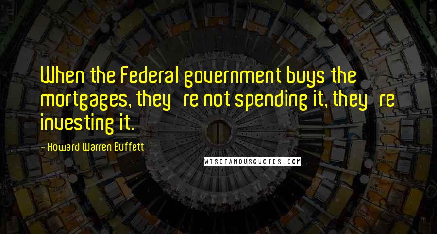 Howard Warren Buffett Quotes: When the Federal government buys the mortgages, they're not spending it, they're investing it.