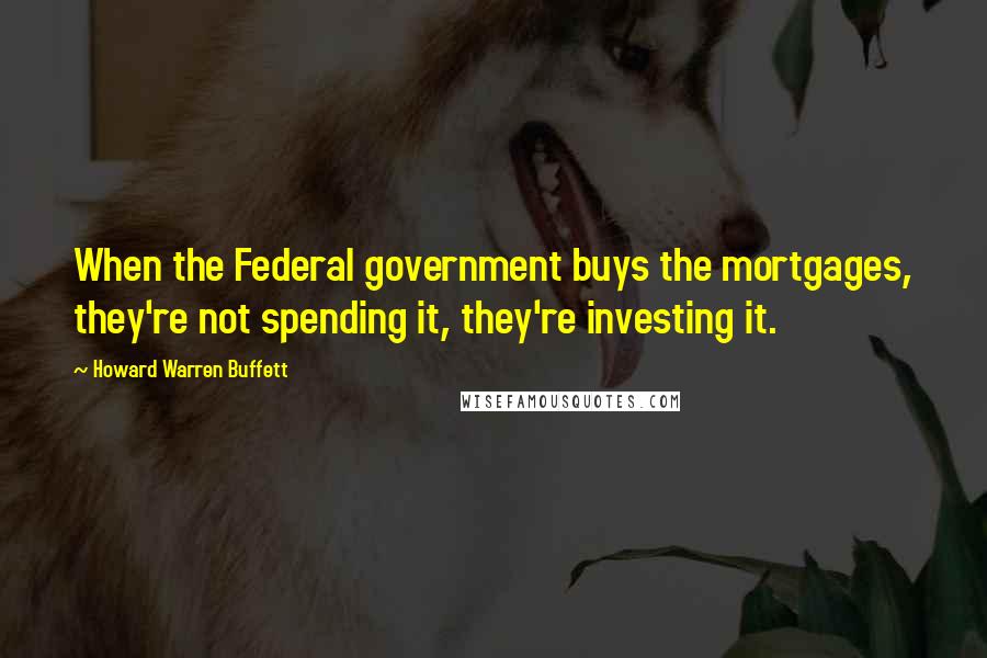 Howard Warren Buffett Quotes: When the Federal government buys the mortgages, they're not spending it, they're investing it.