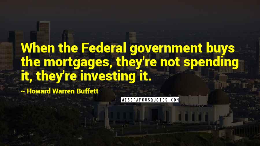 Howard Warren Buffett Quotes: When the Federal government buys the mortgages, they're not spending it, they're investing it.