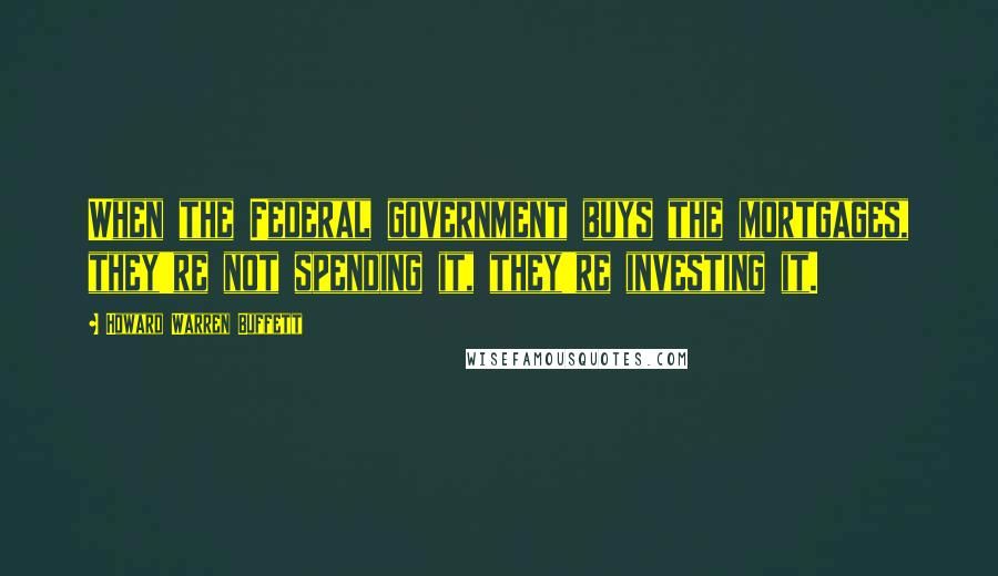 Howard Warren Buffett Quotes: When the Federal government buys the mortgages, they're not spending it, they're investing it.